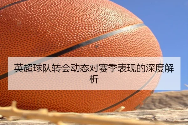 英超球队转会动态对赛季表现的深度解析